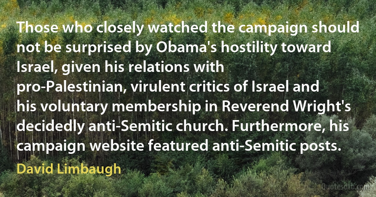 Those who closely watched the campaign should not be surprised by Obama's hostility toward Israel, given his relations with pro-Palestinian, virulent critics of Israel and his voluntary membership in Reverend Wright's decidedly anti-Semitic church. Furthermore, his campaign website featured anti-Semitic posts. (David Limbaugh)