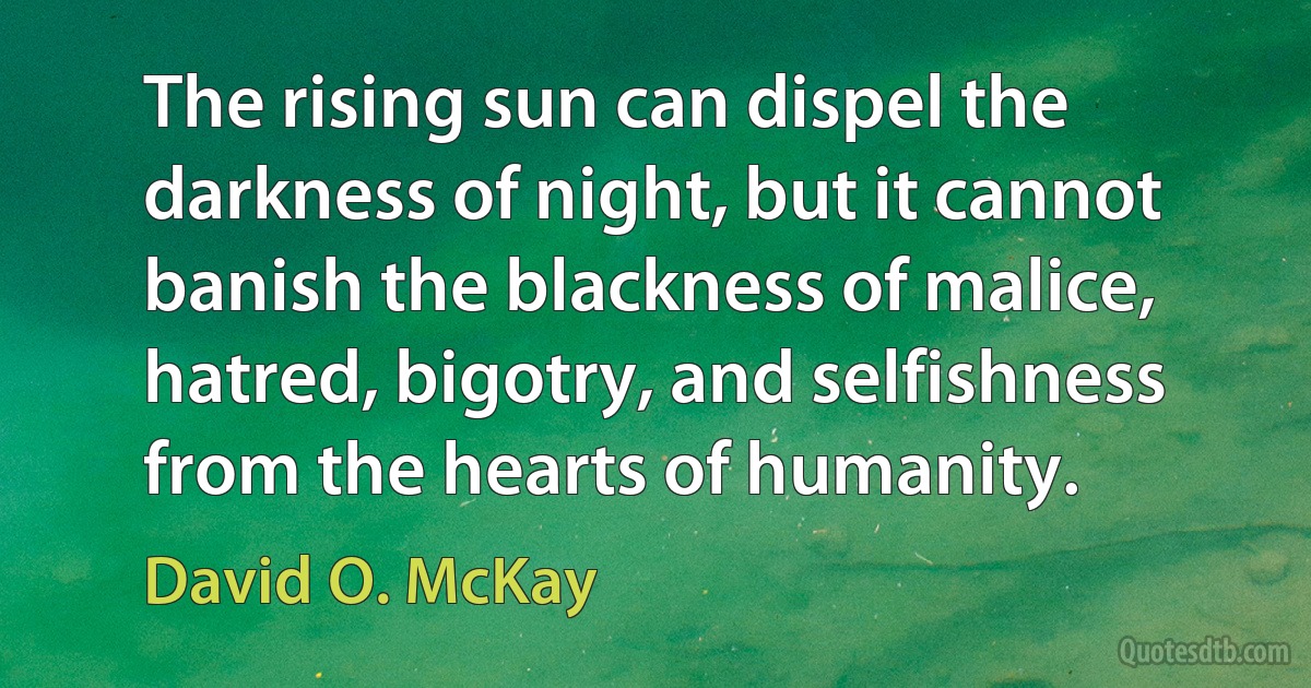 The rising sun can dispel the darkness of night, but it cannot banish the blackness of malice, hatred, bigotry, and selfishness from the hearts of humanity. (David O. McKay)