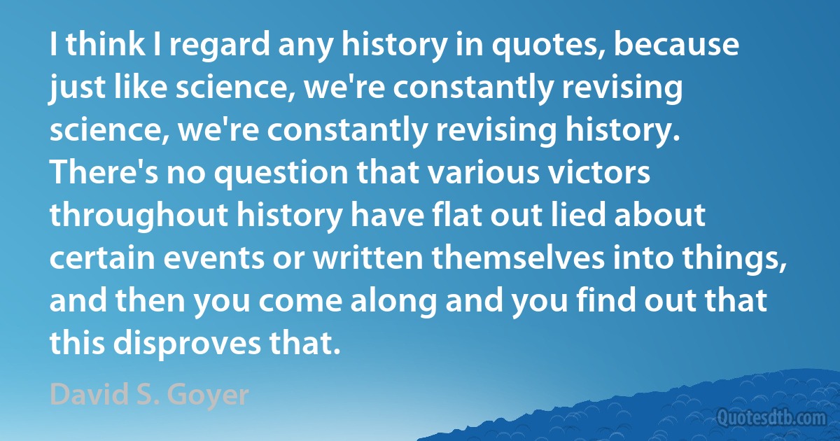 I think I regard any history in quotes, because just like science, we're constantly revising science, we're constantly revising history. There's no question that various victors throughout history have flat out lied about certain events or written themselves into things, and then you come along and you find out that this disproves that. (David S. Goyer)