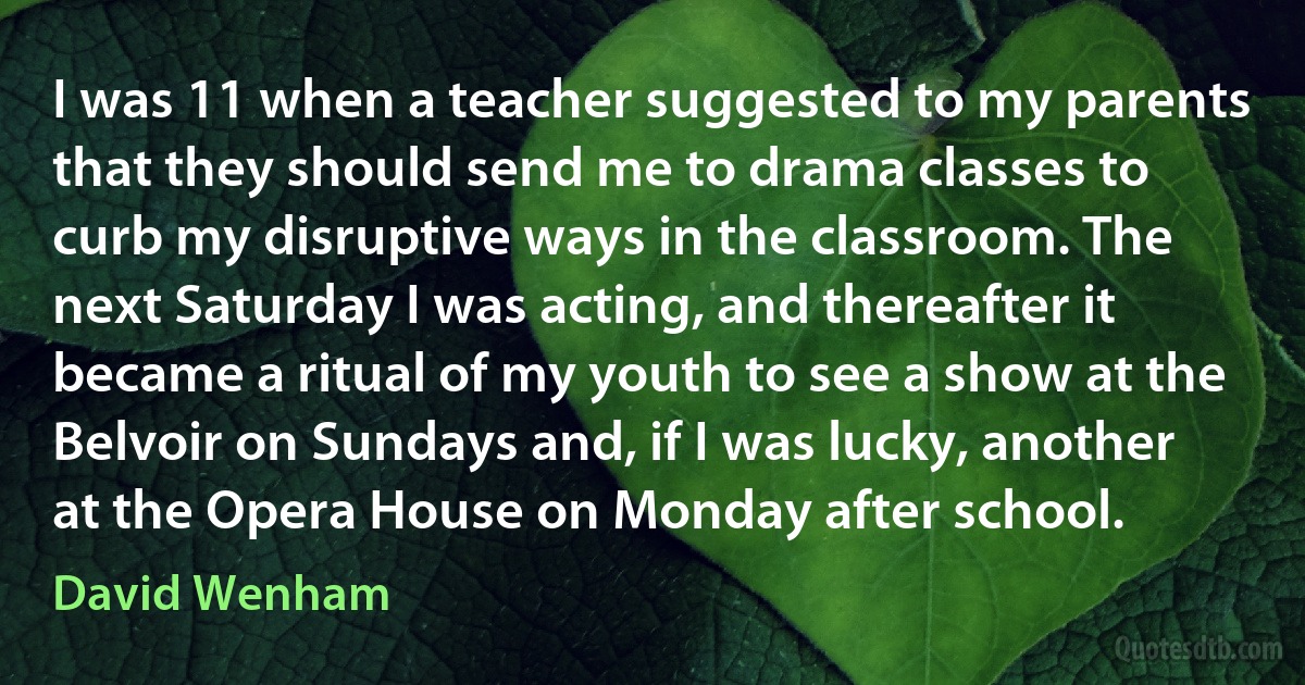 I was 11 when a teacher suggested to my parents that they should send me to drama classes to curb my disruptive ways in the classroom. The next Saturday I was acting, and thereafter it became a ritual of my youth to see a show at the Belvoir on Sundays and, if I was lucky, another at the Opera House on Monday after school. (David Wenham)