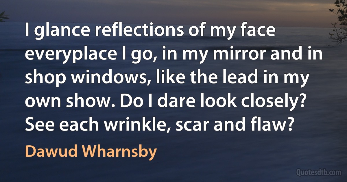 I glance reflections of my face everyplace I go, in my mirror and in shop windows, like the lead in my own show. Do I dare look closely? See each wrinkle, scar and flaw? (Dawud Wharnsby)