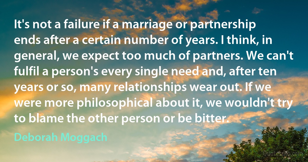 It's not a failure if a marriage or partnership ends after a certain number of years. I think, in general, we expect too much of partners. We can't fulfil a person's every single need and, after ten years or so, many relationships wear out. If we were more philosophical about it, we wouldn't try to blame the other person or be bitter. (Deborah Moggach)