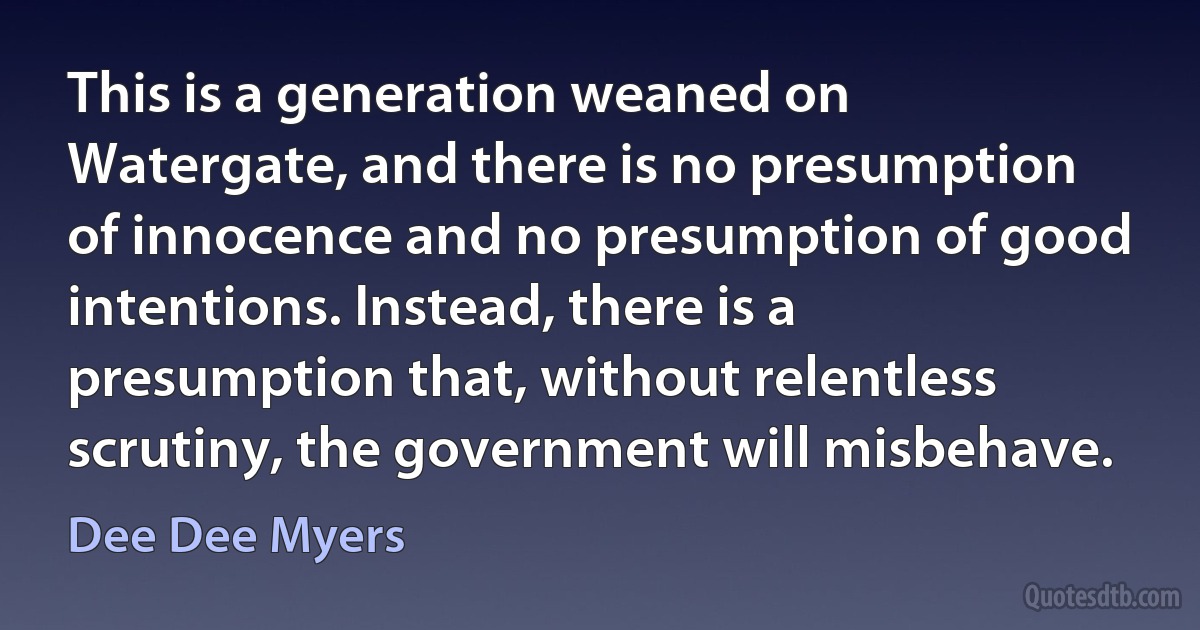 This is a generation weaned on Watergate, and there is no presumption of innocence and no presumption of good intentions. Instead, there is a presumption that, without relentless scrutiny, the government will misbehave. (Dee Dee Myers)