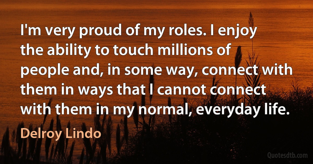 I'm very proud of my roles. I enjoy the ability to touch millions of people and, in some way, connect with them in ways that I cannot connect with them in my normal, everyday life. (Delroy Lindo)