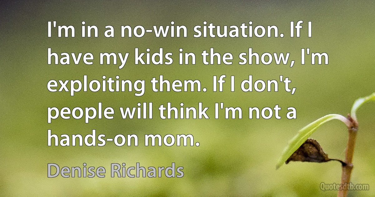 I'm in a no-win situation. If I have my kids in the show, I'm exploiting them. If I don't, people will think I'm not a hands-on mom. (Denise Richards)