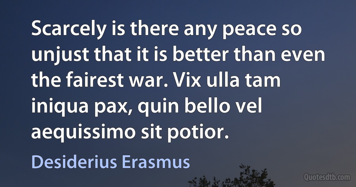 Scarcely is there any peace so unjust that it is better than even the fairest war. Vix ulla tam iniqua pax, quin bello vel aequissimo sit potior. (Desiderius Erasmus)