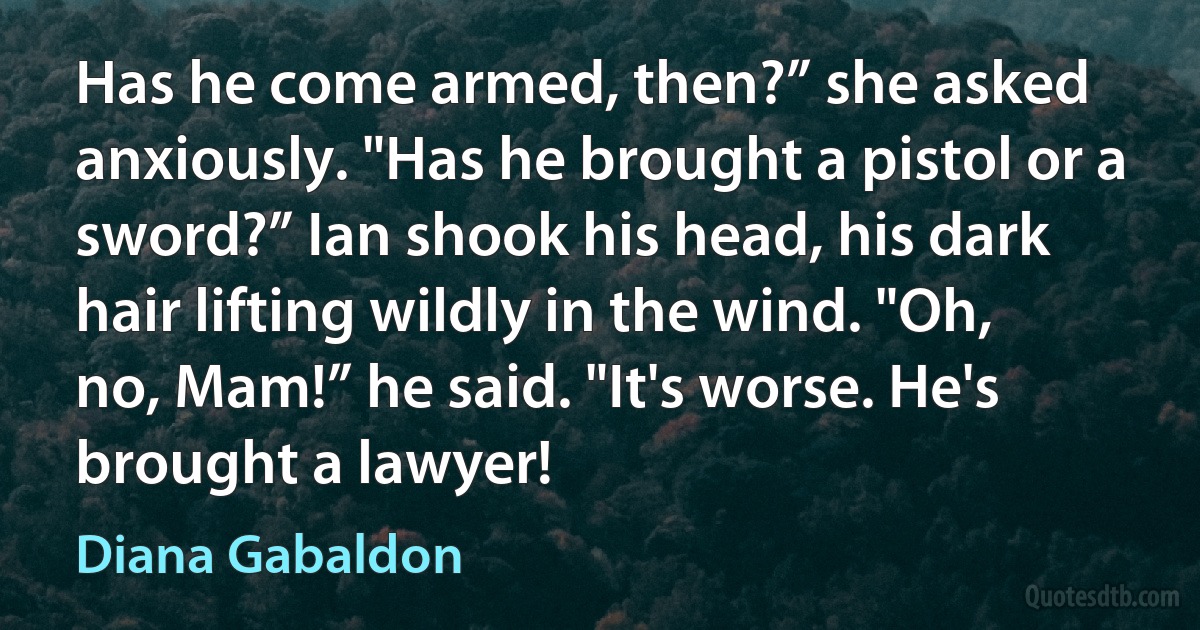 Has he come armed, then?” she asked anxiously. "Has he brought a pistol or a sword?” Ian shook his head, his dark hair lifting wildly in the wind. "Oh, no, Mam!” he said. "It's worse. He's brought a lawyer! (Diana Gabaldon)