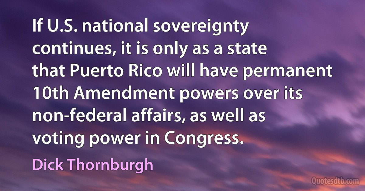 If U.S. national sovereignty continues, it is only as a state that Puerto Rico will have permanent 10th Amendment powers over its non-federal affairs, as well as voting power in Congress. (Dick Thornburgh)