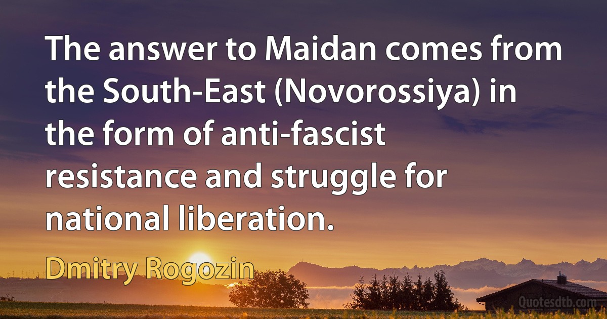 The answer to Maidan comes from the South-East (Novorossiya) in the form of anti-fascist resistance and struggle for national liberation. (Dmitry Rogozin)