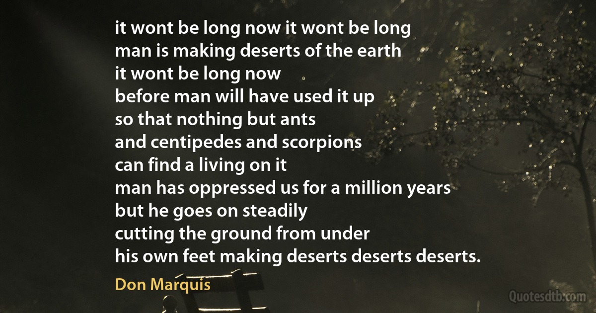 it wont be long now it wont be long
man is making deserts of the earth
it wont be long now
before man will have used it up
so that nothing but ants
and centipedes and scorpions
can find a living on it
man has oppressed us for a million years
but he goes on steadily
cutting the ground from under
his own feet making deserts deserts deserts. (Don Marquis)