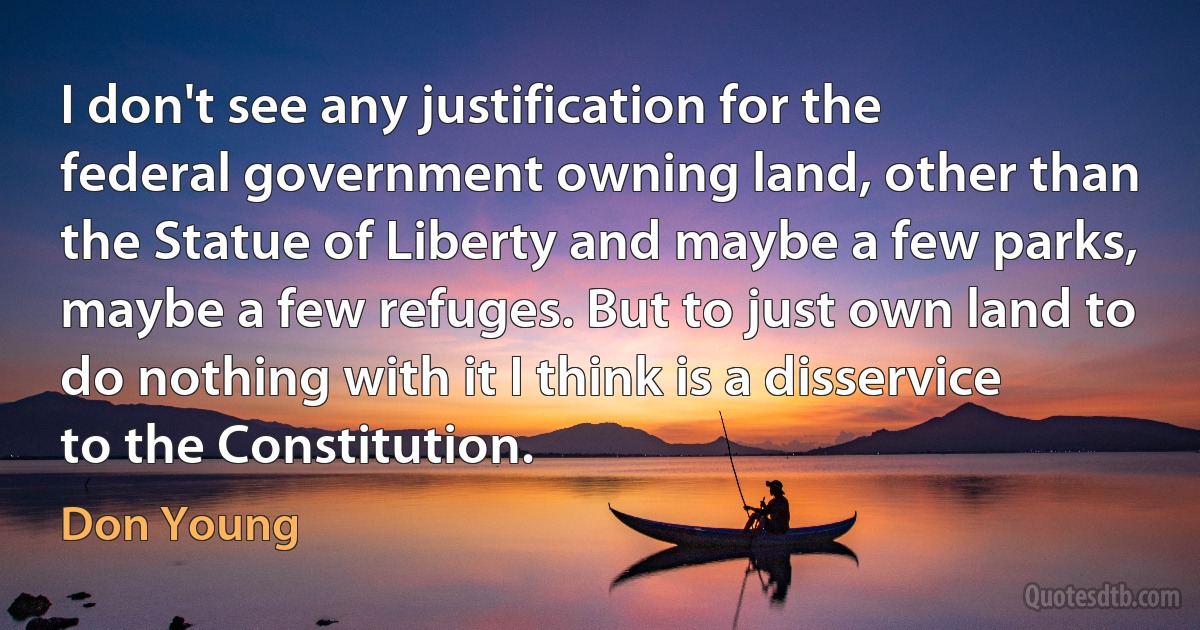 I don't see any justification for the federal government owning land, other than the Statue of Liberty and maybe a few parks, maybe a few refuges. But to just own land to do nothing with it I think is a disservice to the Constitution. (Don Young)