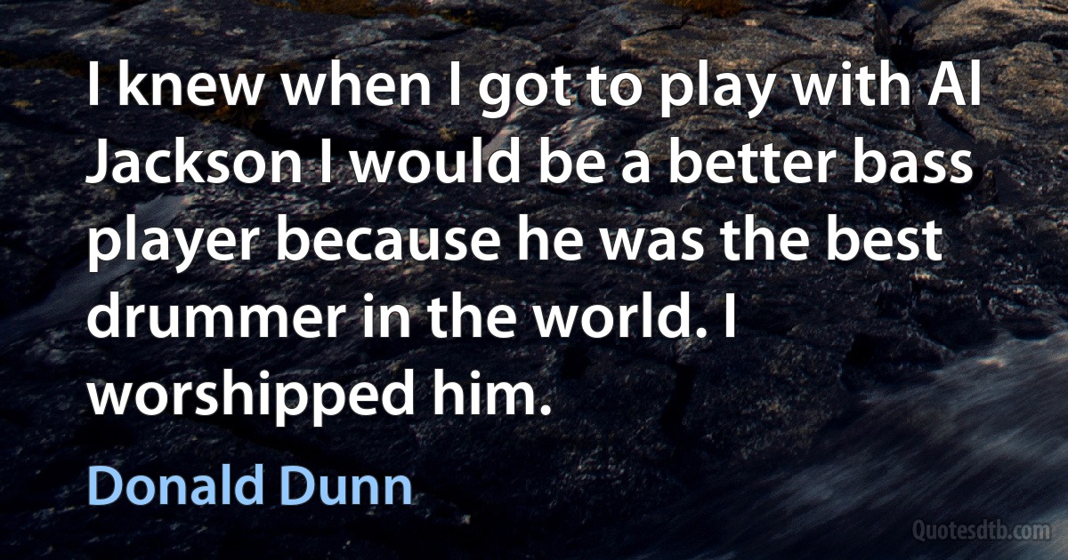 I knew when I got to play with Al Jackson I would be a better bass player because he was the best drummer in the world. I worshipped him. (Donald Dunn)