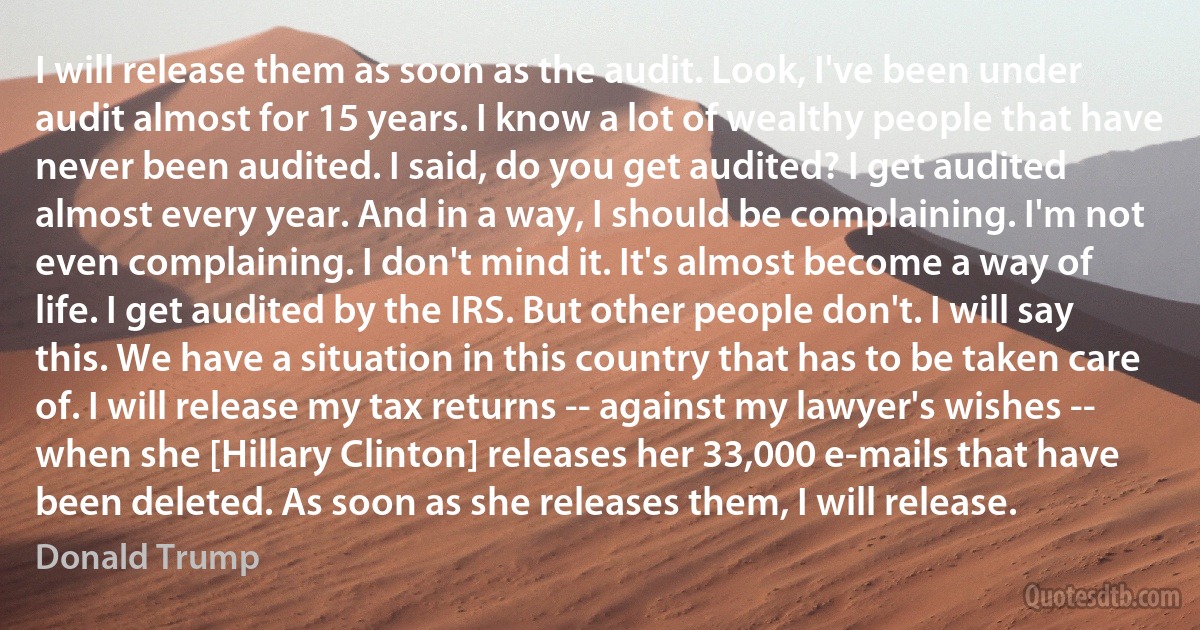 I will release them as soon as the audit. Look, I've been under audit almost for 15 years. I know a lot of wealthy people that have never been audited. I said, do you get audited? I get audited almost every year. And in a way, I should be complaining. I'm not even complaining. I don't mind it. It's almost become a way of life. I get audited by the IRS. But other people don't. I will say this. We have a situation in this country that has to be taken care of. I will release my tax returns -- against my lawyer's wishes -- when she [Hillary Clinton] releases her 33,000 e-mails that have been deleted. As soon as she releases them, I will release. (Donald Trump)