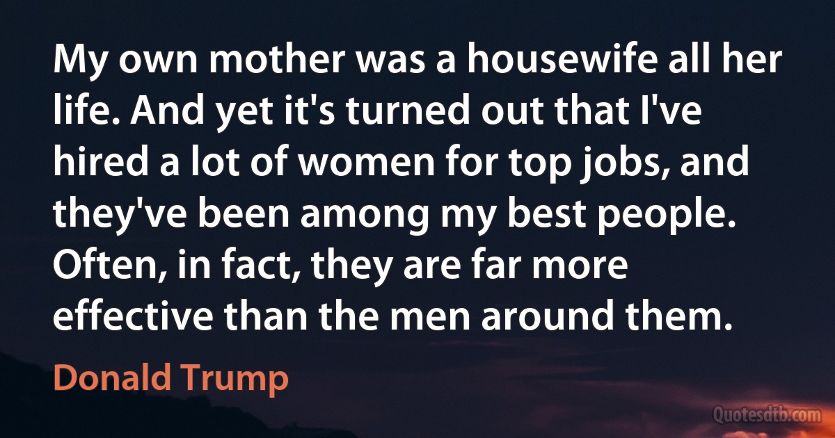 My own mother was a housewife all her life. And yet it's turned out that I've hired a lot of women for top jobs, and they've been among my best people. Often, in fact, they are far more effective than the men around them. (Donald Trump)