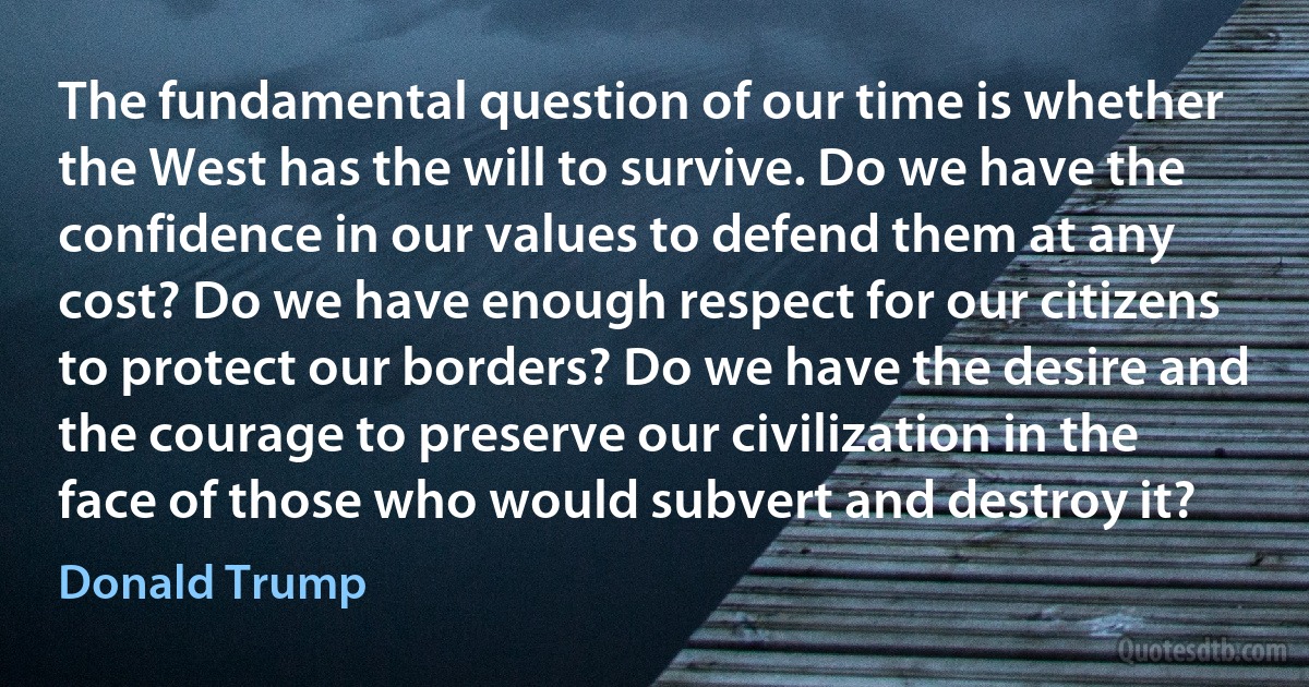 The fundamental question of our time is whether the West has the will to survive. Do we have the confidence in our values to defend them at any cost? Do we have enough respect for our citizens to protect our borders? Do we have the desire and the courage to preserve our civilization in the face of those who would subvert and destroy it? (Donald Trump)