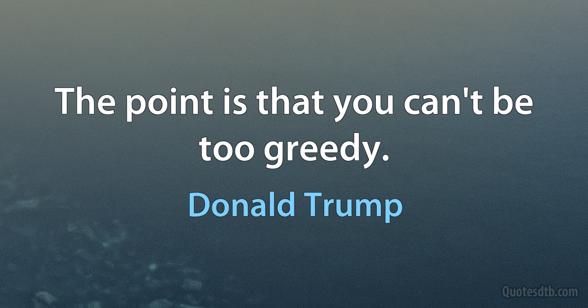 The point is that you can't be too greedy. (Donald Trump)