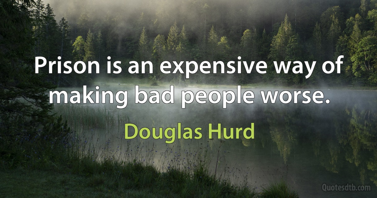 Prison is an expensive way of making bad people worse. (Douglas Hurd)