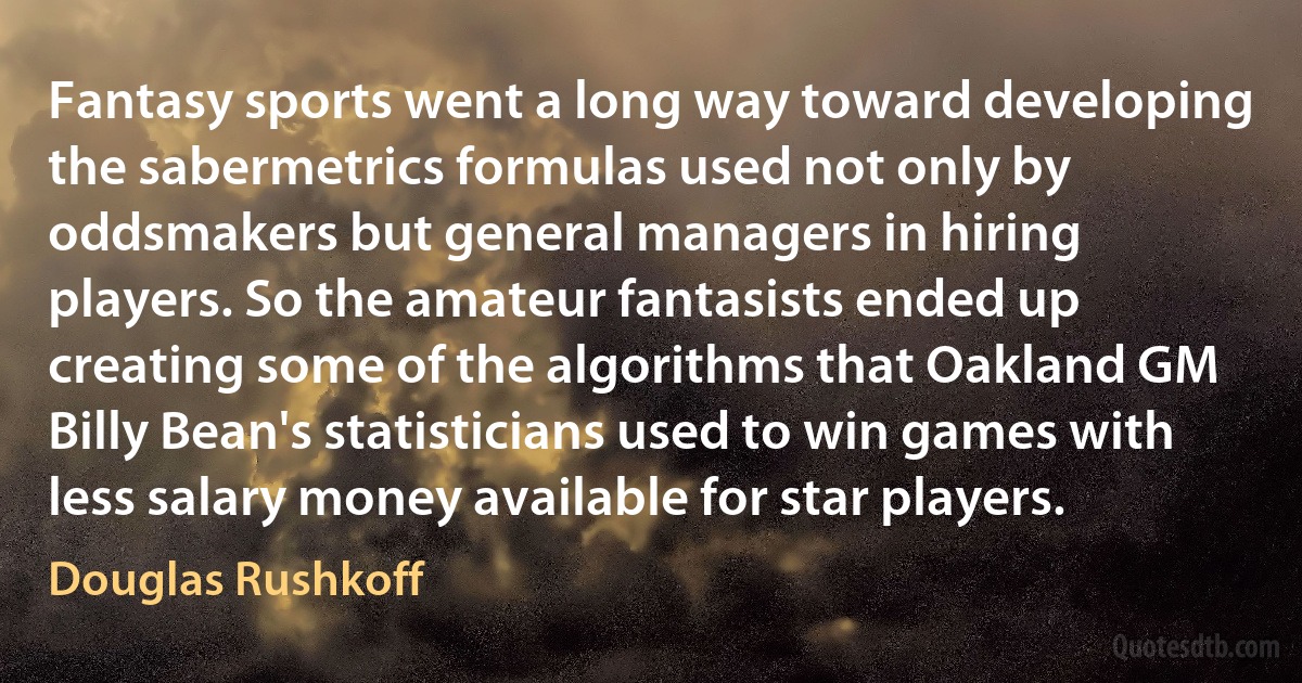 Fantasy sports went a long way toward developing the sabermetrics formulas used not only by oddsmakers but general managers in hiring players. So the amateur fantasists ended up creating some of the algorithms that Oakland GM Billy Bean's statisticians used to win games with less salary money available for star players. (Douglas Rushkoff)