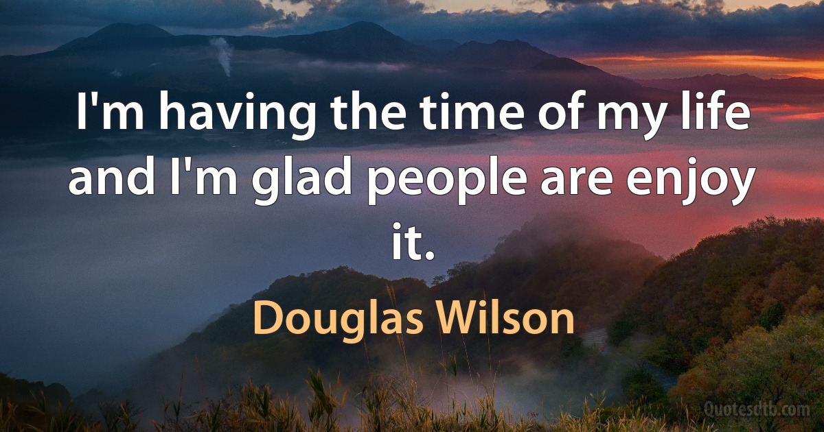 I'm having the time of my life and I'm glad people are enjoy it. (Douglas Wilson)