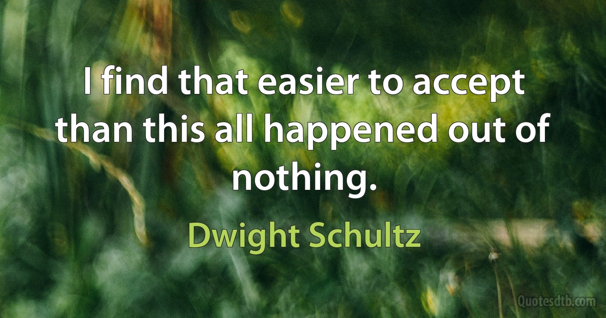 I find that easier to accept than this all happened out of nothing. (Dwight Schultz)