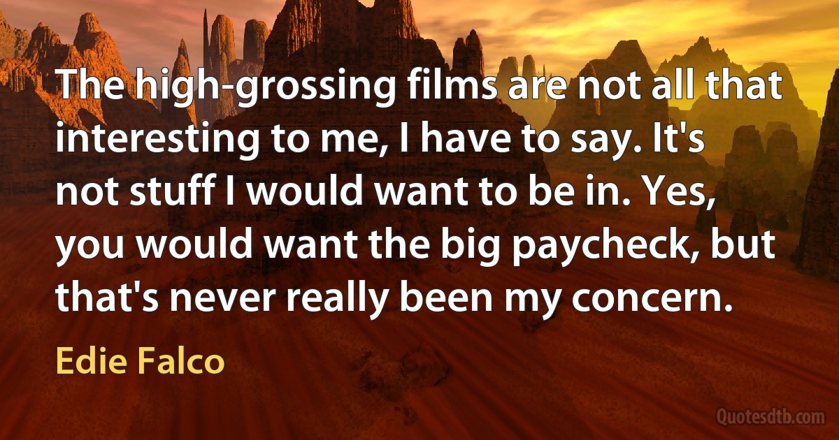 The high-grossing films are not all that interesting to me, I have to say. It's not stuff I would want to be in. Yes, you would want the big paycheck, but that's never really been my concern. (Edie Falco)