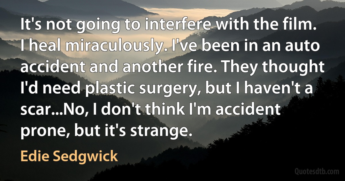 It's not going to interfere with the film. I heal miraculously. I've been in an auto accident and another fire. They thought I'd need plastic surgery, but I haven't a scar...No, I don't think I'm accident prone, but it's strange. (Edie Sedgwick)