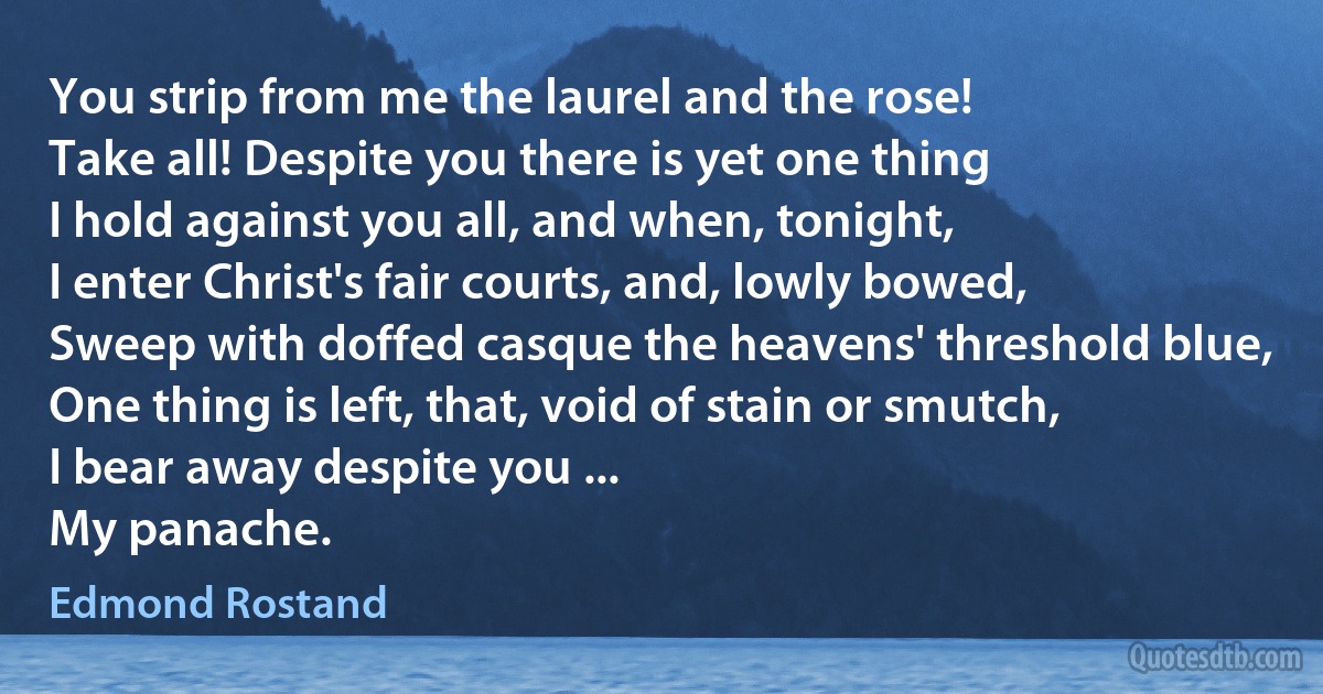 You strip from me the laurel and the rose!
Take all! Despite you there is yet one thing
I hold against you all, and when, tonight,
I enter Christ's fair courts, and, lowly bowed,
Sweep with doffed casque the heavens' threshold blue,
One thing is left, that, void of stain or smutch,
I bear away despite you ...
My panache. (Edmond Rostand)