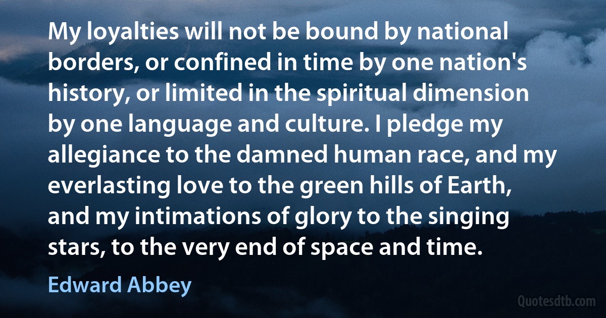 My loyalties will not be bound by national borders, or confined in time by one nation's history, or limited in the spiritual dimension by one language and culture. I pledge my allegiance to the damned human race, and my everlasting love to the green hills of Earth, and my intimations of glory to the singing stars, to the very end of space and time. (Edward Abbey)