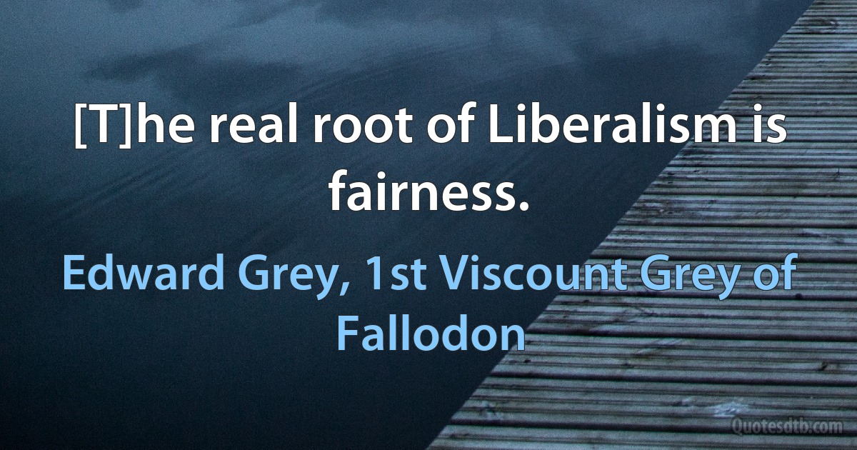 [T]he real root of Liberalism is fairness. (Edward Grey, 1st Viscount Grey of Fallodon)