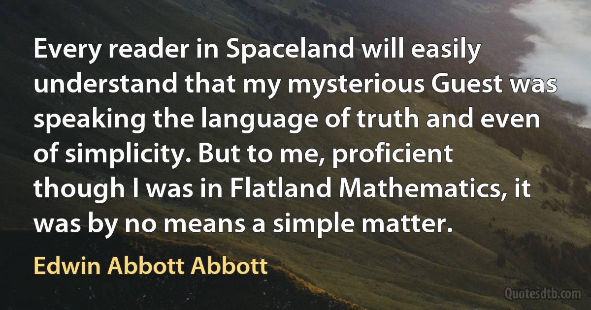 Every reader in Spaceland will easily understand that my mysterious Guest was speaking the language of truth and even of simplicity. But to me, proficient though I was in Flatland Mathematics, it was by no means a simple matter. (Edwin Abbott Abbott)