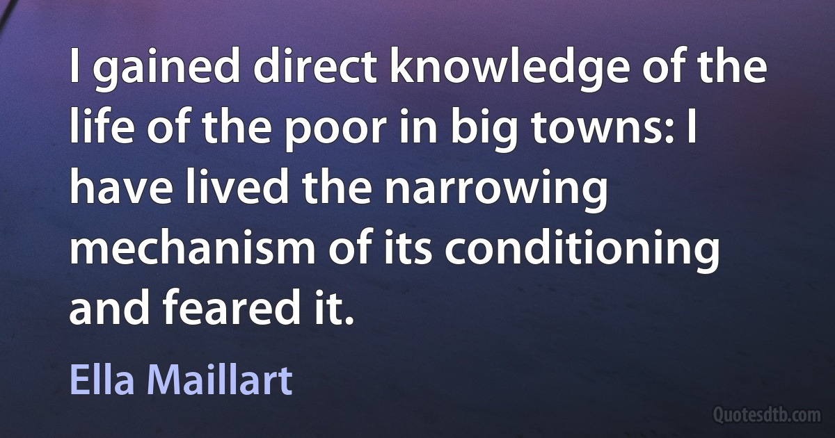 I gained direct knowledge of the life of the poor in big towns: I have lived the narrowing mechanism of its conditioning and feared it. (Ella Maillart)