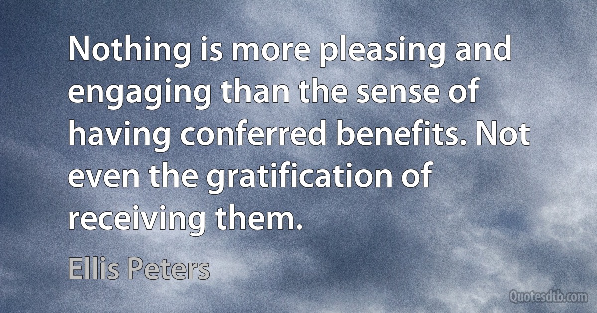 Nothing is more pleasing and engaging than the sense of having conferred benefits. Not even the gratification of receiving them. (Ellis Peters)