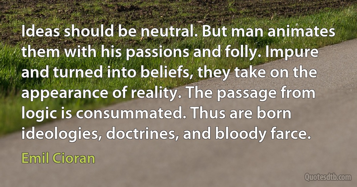 Ideas should be neutral. But man animates them with his passions and folly. Impure and turned into beliefs, they take on the appearance of reality. The passage from logic is consummated. Thus are born ideologies, doctrines, and bloody farce. (Emil Cioran)