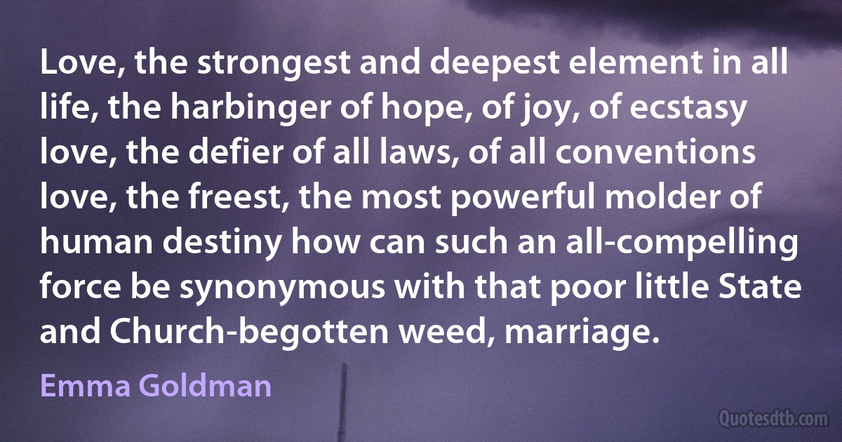 Love, the strongest and deepest element in all life, the harbinger of hope, of joy, of ecstasy love, the defier of all laws, of all conventions love, the freest, the most powerful molder of human destiny how can such an all-compelling force be synonymous with that poor little State and Church-begotten weed, marriage. (Emma Goldman)