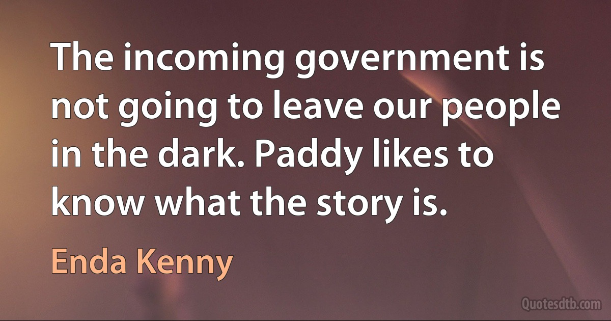 The incoming government is not going to leave our people in the dark. Paddy likes to know what the story is. (Enda Kenny)