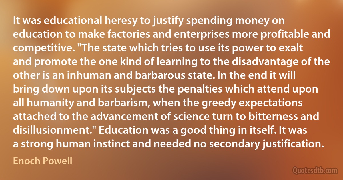 It was educational heresy to justify spending money on education to make factories and enterprises more profitable and competitive. "The state which tries to use its power to exalt and promote the one kind of learning to the disadvantage of the other is an inhuman and barbarous state. In the end it will bring down upon its subjects the penalties which attend upon all humanity and barbarism, when the greedy expectations attached to the advancement of science turn to bitterness and disillusionment." Education was a good thing in itself. It was a strong human instinct and needed no secondary justification. (Enoch Powell)