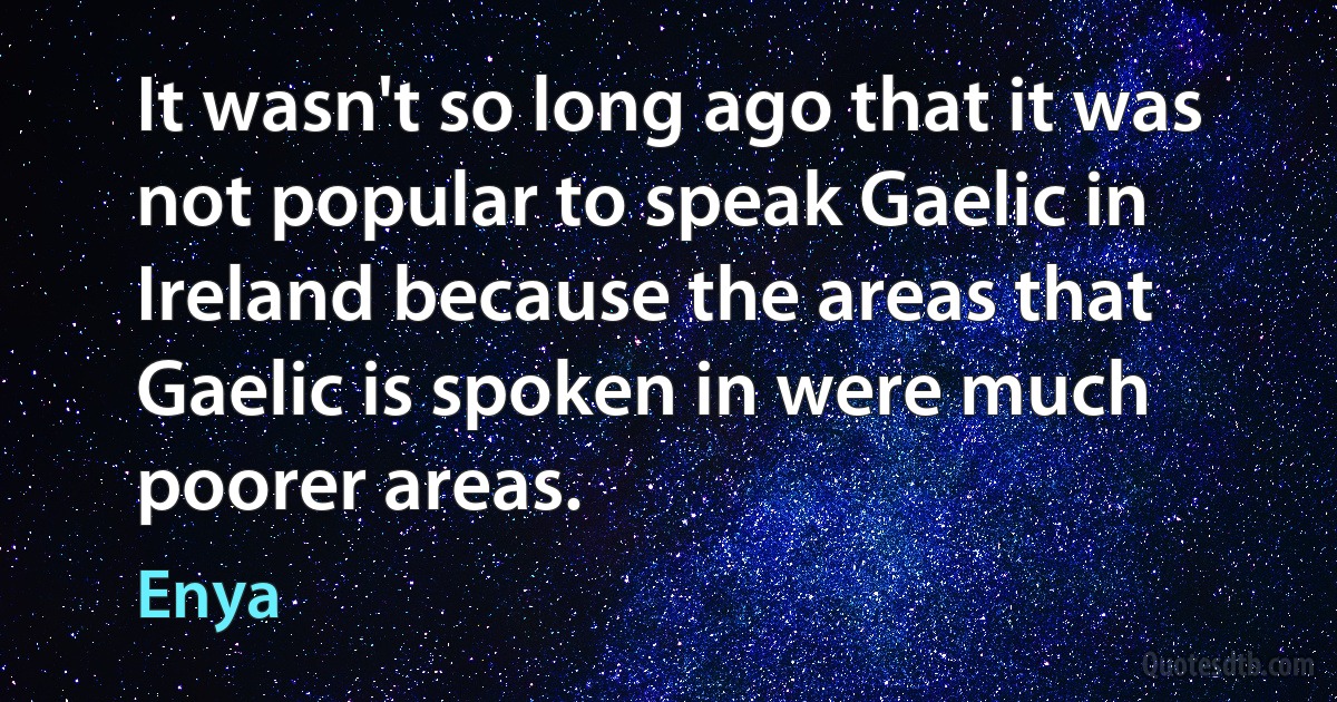 It wasn't so long ago that it was not popular to speak Gaelic in Ireland because the areas that Gaelic is spoken in were much poorer areas. (Enya)