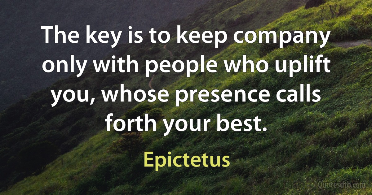 The key is to keep company only with people who uplift you, whose presence calls forth your best. (Epictetus)