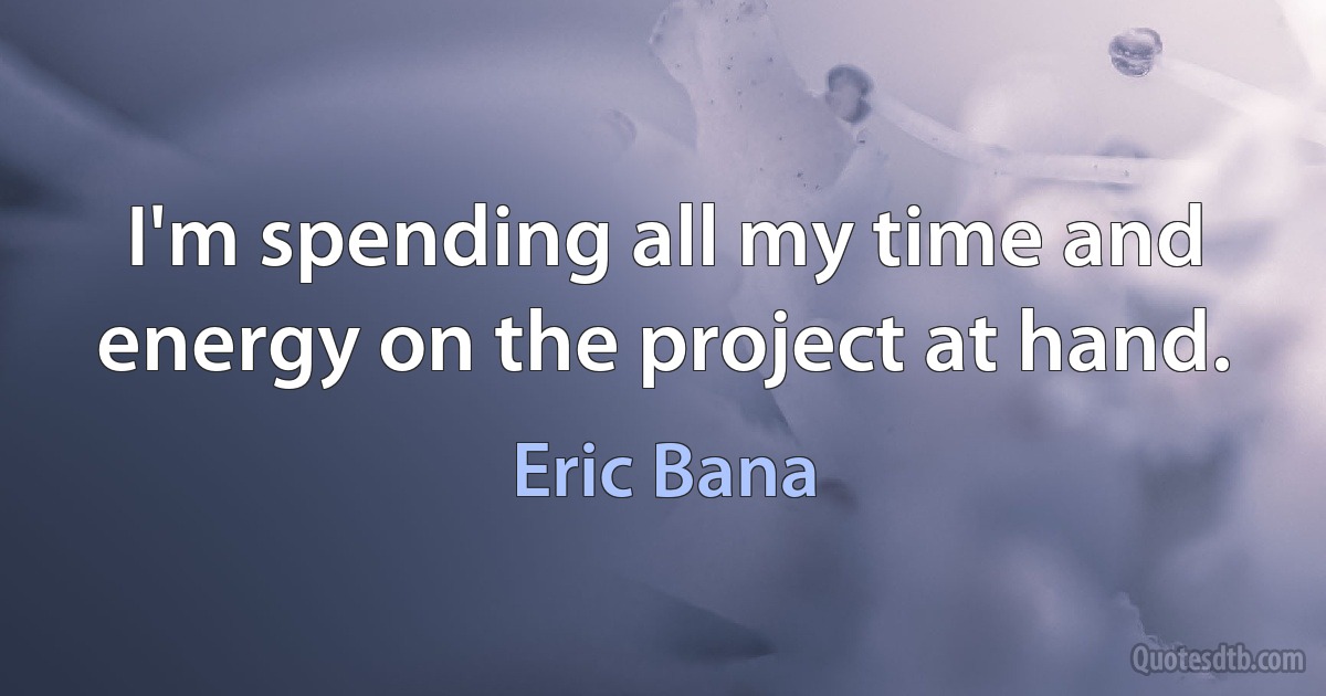 I'm spending all my time and energy on the project at hand. (Eric Bana)