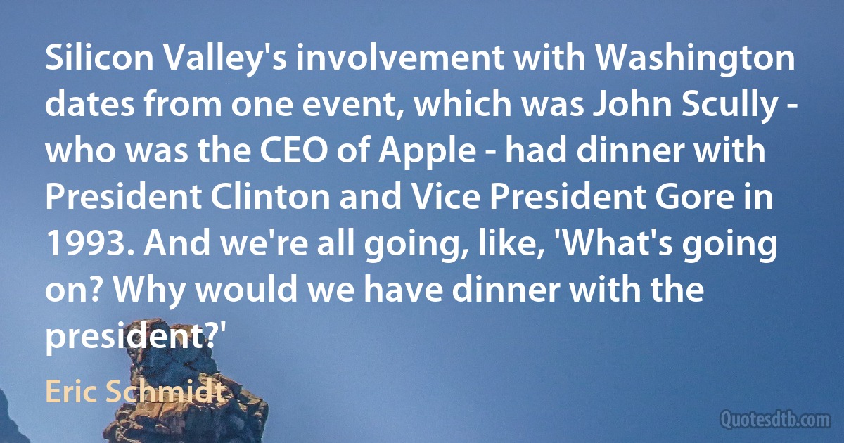 Silicon Valley's involvement with Washington dates from one event, which was John Scully - who was the CEO of Apple - had dinner with President Clinton and Vice President Gore in 1993. And we're all going, like, 'What's going on? Why would we have dinner with the president?' (Eric Schmidt)