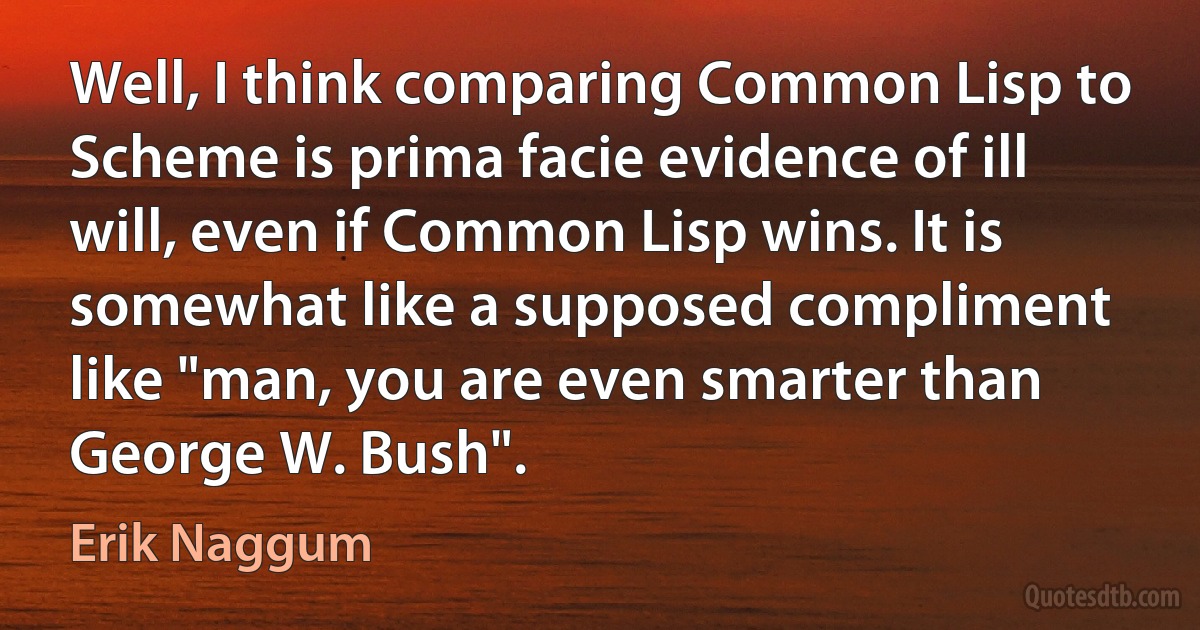 Well, I think comparing Common Lisp to Scheme is prima facie evidence of ill will, even if Common Lisp wins. It is somewhat like a supposed compliment like "man, you are even smarter than George W. Bush". (Erik Naggum)