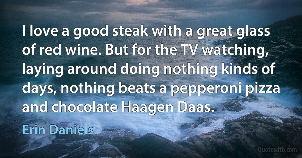 I love a good steak with a great glass of red wine. But for the TV watching, laying around doing nothing kinds of days, nothing beats a pepperoni pizza and chocolate Haagen Daas. (Erin Daniels)