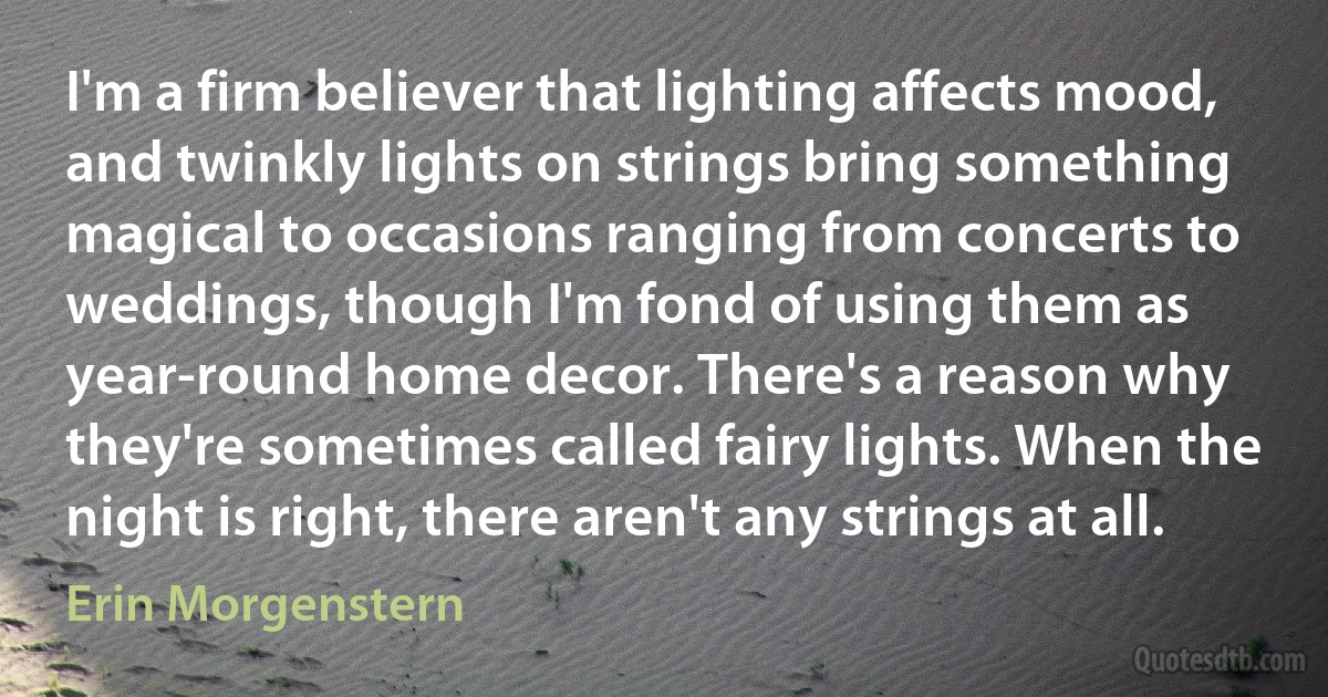 I'm a firm believer that lighting affects mood, and twinkly lights on strings bring something magical to occasions ranging from concerts to weddings, though I'm fond of using them as year-round home decor. There's a reason why they're sometimes called fairy lights. When the night is right, there aren't any strings at all. (Erin Morgenstern)