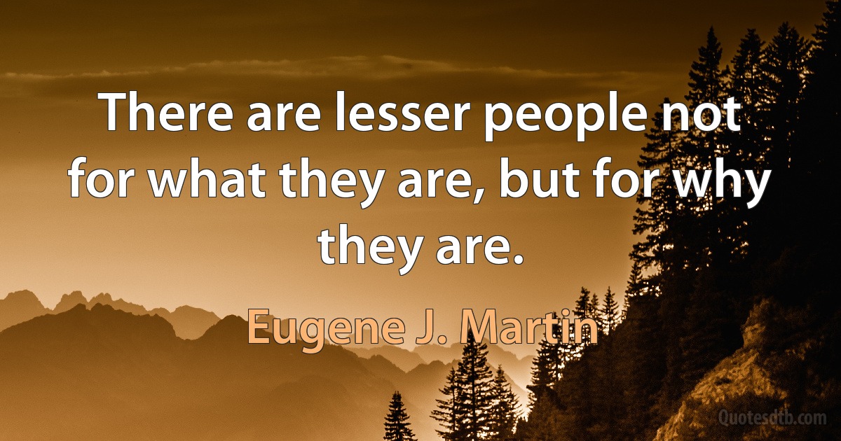 There are lesser people not for what they are, but for why they are. (Eugene J. Martin)