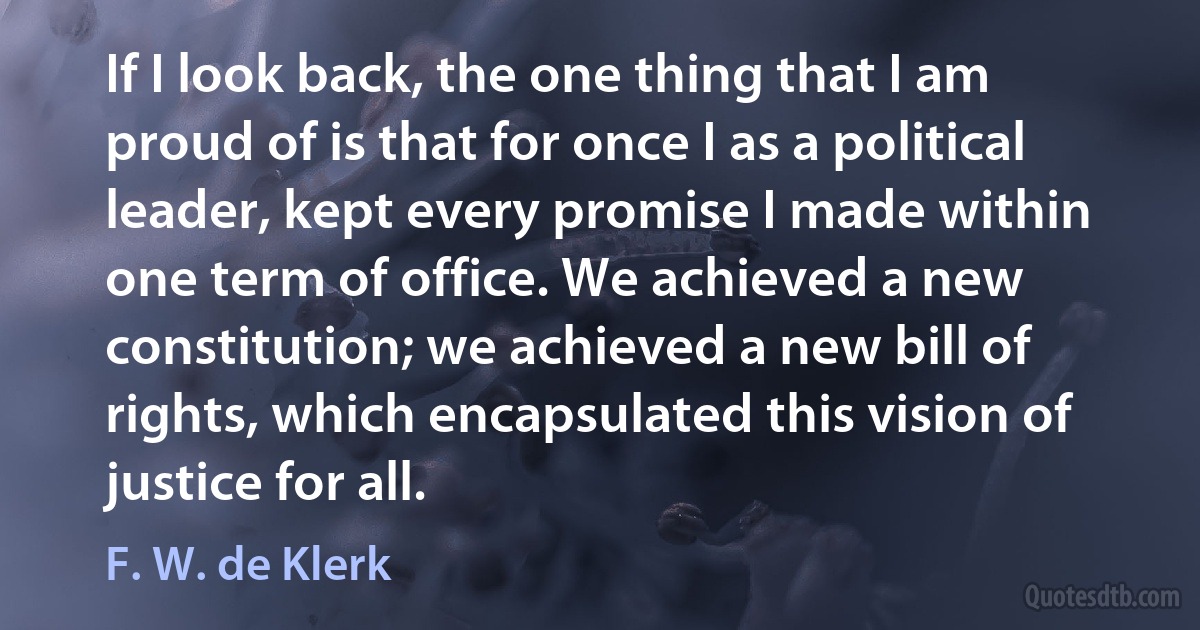 If I look back, the one thing that I am proud of is that for once I as a political leader, kept every promise I made within one term of office. We achieved a new constitution; we achieved a new bill of rights, which encapsulated this vision of justice for all. (F. W. de Klerk)