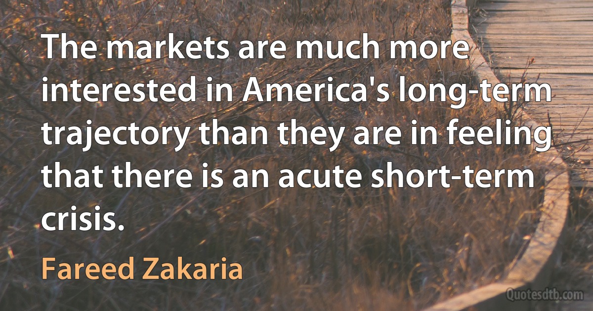 The markets are much more interested in America's long-term trajectory than they are in feeling that there is an acute short-term crisis. (Fareed Zakaria)