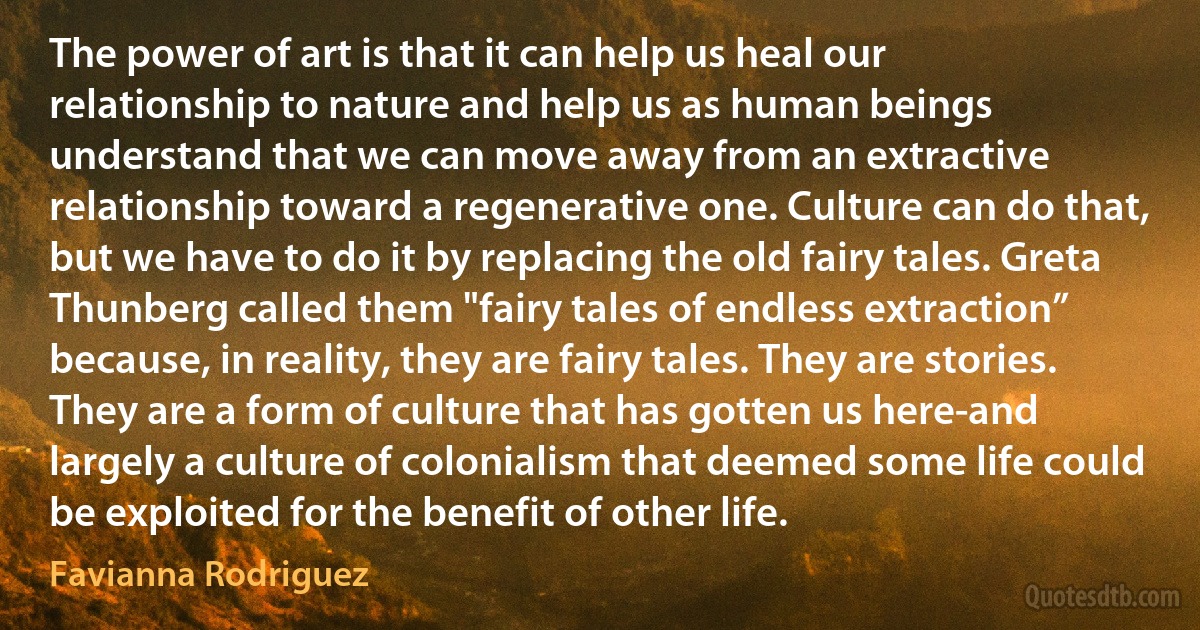 The power of art is that it can help us heal our relationship to nature and help us as human beings understand that we can move away from an extractive relationship toward a regenerative one. Culture can do that, but we have to do it by replacing the old fairy tales. Greta Thunberg called them "fairy tales of endless extraction” because, in reality, they are fairy tales. They are stories. They are a form of culture that has gotten us here-and largely a culture of colonialism that deemed some life could be exploited for the benefit of other life. (Favianna Rodriguez)