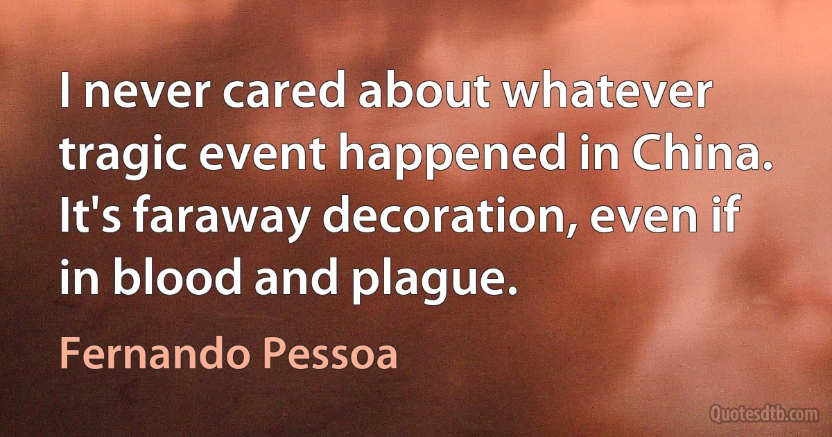 I never cared about whatever tragic event happened in China. It's faraway decoration, even if in blood and plague. (Fernando Pessoa)