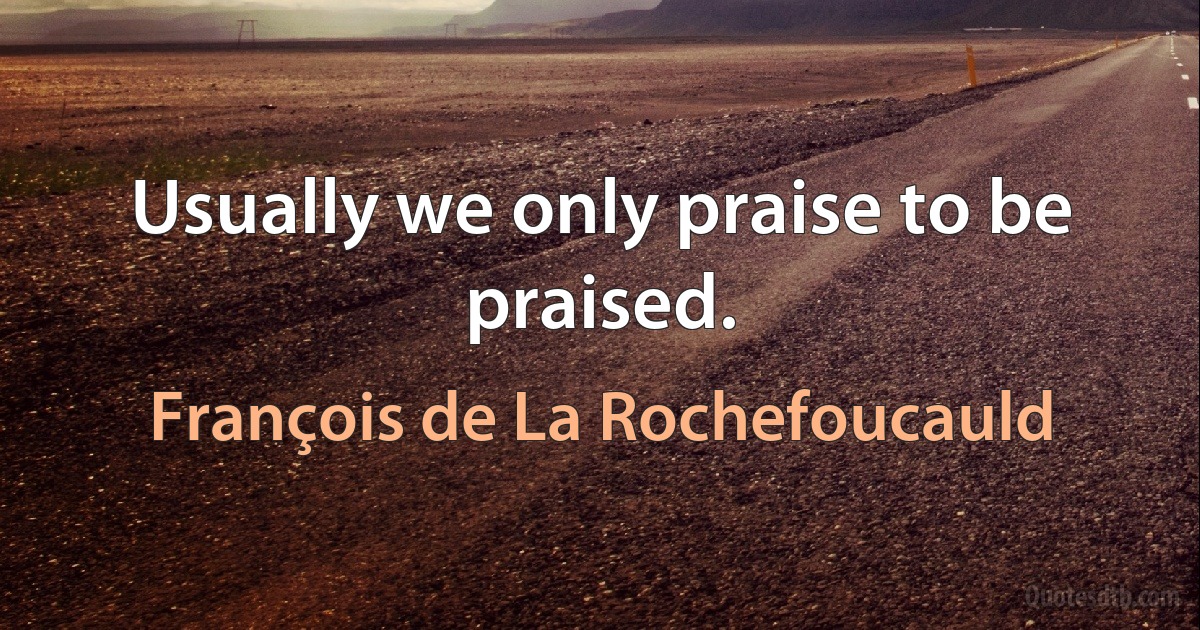 Usually we only praise to be praised. (François de La Rochefoucauld)