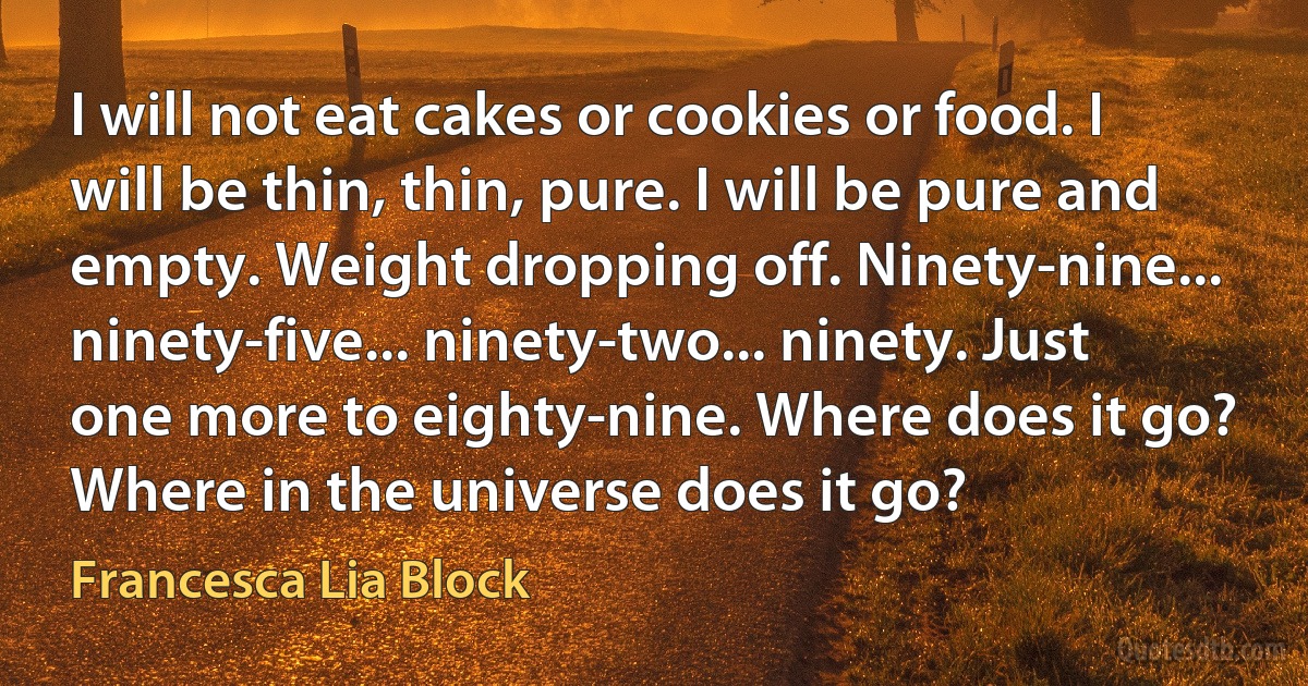 I will not eat cakes or cookies or food. I will be thin, thin, pure. I will be pure and empty. Weight dropping off. Ninety-nine... ninety-five... ninety-two... ninety. Just one more to eighty-nine. Where does it go? Where in the universe does it go? (Francesca Lia Block)